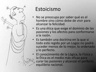 Estoicismo 
• No se preocupa por saber qué es el 
hombre sino cómo debe de vivir para 
alcanzar la felicidad. 
• Es una ética que exige el dominio de las 
pasiones y los afectos para conformarse 
a la razón. 
• Es también una doctrina en la que si 
todo está regido por un Logos no podrá 
suceder menos de lo mejor, lo ordenado 
y lo perfecto. 
• El conocimiento de la Lógica, la Física y 
la Ética es el medio más eficaz para 
curar las pasiones y alcanzar el perfecto 
equilibrio racional. 
 