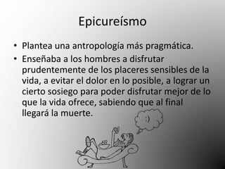 Epicureísmo 
• Plantea una antropología más pragmática. 
• Enseñaba a los hombres a disfrutar 
prudentemente de los placeres sensibles de la 
vida, a evitar el dolor en lo posible, a lograr un 
cierto sosiego para poder disfrutar mejor de lo 
que la vida ofrece, sabiendo que al final 
llegará la muerte. 
 