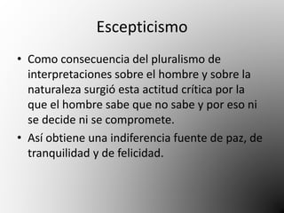 Escepticismo 
• Como consecuencia del pluralismo de 
interpretaciones sobre el hombre y sobre la 
naturaleza surgió esta actitud crítica por la 
que el hombre sabe que no sabe y por eso ni 
se decide ni se compromete. 
• Así obtiene una indiferencia fuente de paz, de 
tranquilidad y de felicidad. 
 