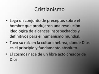 Cristianismo 
• Legó un conjunto de preceptos sobre el 
hombre que produjeron una revolución 
ideológica de alcances insospechados y 
definitivos para el humanismo mundial. 
• Tuvo su raíz en la cultura hebrea, donde Dios 
es el principio y fundamento absoluto. 
• El cosmos nace de un libre acto creador de 
Dios. 
 