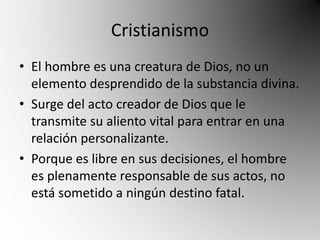Cristianismo 
• El hombre es una creatura de Dios, no un 
elemento desprendido de la substancia divina. 
• Surge del acto creador de Dios que le 
transmite su aliento vital para entrar en una 
relación personalizante. 
• Porque es libre en sus decisiones, el hombre 
es plenamente responsable de sus actos, no 
está sometido a ningún destino fatal. 
 