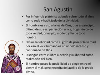 San Agustín 
• Por influencia platónica atiende sobre todo al alma 
como sede y habitáculo de la divinidad. 
• El hombre es visto a la luz de Dios, que es principio 
último de su ser: perfección única, hogar único de 
toda verdad, principio, modelo y fin de todo 
hombre. 
• Define la felicidad como el gozo de poseer la verdad, 
por eso el vivir humano es un anhelo intenso y 
continuado de Dios. 
• Distingue entre el libre albedrío y la libertad como 
realización del bien. 
• El hombre posee la posibilidad de elegir entre el 
bien y el mal, pero necesita del auxilio de la gracia 
divina. 
 