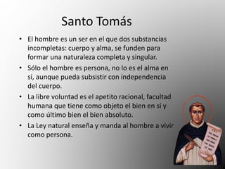 Santo Tomás 
• El hombre es un ser en el que dos substancias 
incompletas: cuerpo y alma, se funden para 
formar una naturaleza completa y singular. 
• Sólo el hombre es persona, no lo es el alma en 
sí, aunque pueda subsistir con independencia 
del cuerpo. 
• La libre voluntad es el apetito racional, facultad 
humana que tiene como objeto el bien en sí y 
como último bien el bien absoluto. 
• La Ley natural enseña y manda al hombre a vivir 
como persona. 
 