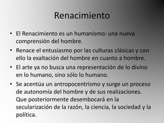Renacimiento 
• El Renacimiento es un humanismo: una nueva 
comprensión del hombre. 
• Renace el entusiasmo por las culturas clásicas y con 
ello la exaltación del hombre en cuanto a hombre. 
• El arte ya no busca una representación de lo divino 
en lo humano, sino sólo lo humano. 
• Se acentúa un antropocentrismo y surge un proceso 
de autonomía del hombre y de sus realizaciones. 
Que posteriormente desembocará en la 
secularización de la razón, la ciencia, la sociedad y la 
política. 
 