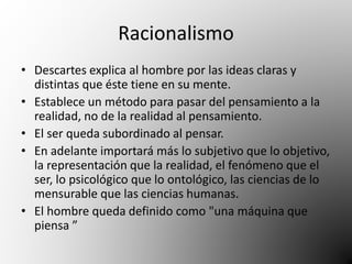 Racionalismo 
• Descartes explica al hombre por las ideas claras y 
distintas que éste tiene en su mente. 
• Establece un método para pasar del pensamiento a la 
realidad, no de la realidad al pensamiento. 
• El ser queda subordinado al pensar. 
• En adelante importará más lo subjetivo que lo objetivo, 
la representación que la realidad, el fenómeno que el 
ser, lo psicológico que lo ontológico, las ciencias de lo 
mensurable que las ciencias humanas. 
• El hombre queda definido como "una máquina que 
piensa ” 
 