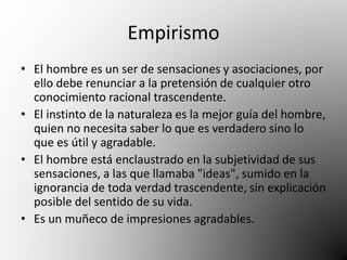 Empirismo 
• El hombre es un ser de sensaciones y asociaciones, por 
ello debe renunciar a la pretensión de cualquier otro 
conocimiento racional trascendente. 
• El instinto de la naturaleza es la mejor guía del hombre, 
quien no necesita saber lo que es verdadero sino lo 
que es útil y agradable. 
• El hombre está enclaustrado en la subjetividad de sus 
sensaciones, a las que llamaba "ideas", sumido en la 
ignorancia de toda verdad trascendente, sin explicación 
posible del sentido de su vida. 
• Es un muñeco de impresiones agradables. 
 