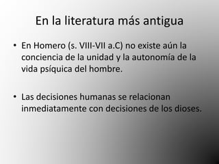 En la literatura más antigua 
• En Homero (s. VIII-VII a.C) no existe aún la 
conciencia de la unidad y la autonomía de la 
vida psíquica del hombre. 
• Las decisiones humanas se relacionan 
inmediatamente con decisiones de los dioses. 
 