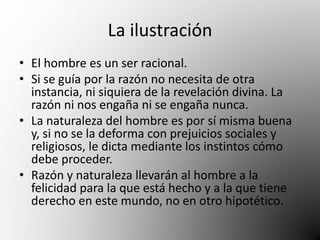 La ilustración 
• El hombre es un ser racional. 
• Si se guía por la razón no necesita de otra 
instancia, ni siquiera de la revelación divina. La 
razón ni nos engaña ni se engaña nunca. 
• La naturaleza del hombre es por sí misma buena 
y, si no se la deforma con prejuicios sociales y 
religiosos, le dicta mediante los instintos cómo 
debe proceder. 
• Razón y naturaleza llevarán al hombre a la 
felicidad para la que está hecho y a la que tiene 
derecho en este mundo, no en otro hipotético. 
 
