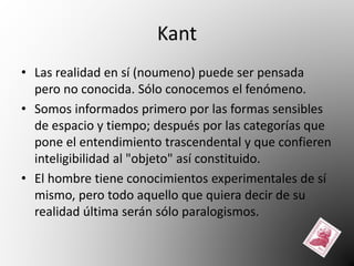 Kant 
• Las realidad en sí (noumeno) puede ser pensada 
pero no conocida. Sólo conocemos el fenómeno. 
• Somos informados primero por las formas sensibles 
de espacio y tiempo; después por las categorías que 
pone el entendimiento trascendental y que confieren 
inteligibilidad al "objeto" así constituido. 
• El hombre tiene conocimientos experimentales de sí 
mismo, pero todo aquello que quiera decir de su 
realidad última serán sólo paralogismos. 
 