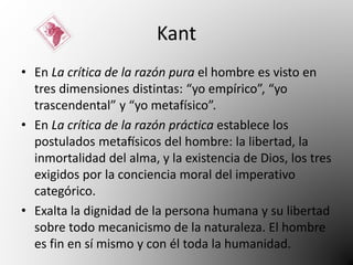 Kant 
• En La crítica de la razón pura el hombre es visto en 
tres dimensiones distintas: “yo empírico”, “yo 
trascendental” y “yo metafísico”. 
• En La crítica de la razón práctica establece los 
postulados metafísicos del hombre: la libertad, la 
inmortalidad del alma, y la existencia de Dios, los tres 
exigidos por la conciencia moral del imperativo 
categórico. 
• Exalta la dignidad de la persona humana y su libertad 
sobre todo mecanicismo de la naturaleza. El hombre 
es fin en sí mismo y con él toda la humanidad. 
 