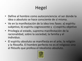 Hegel 
• Define al hombre como autoconciencia: el ser donde la 
idea o absoluto se hace consciente de sí misma. 
• Ve en la manifestación de la idea tres fases: a) espíritu 
subjetivo, b) espíritu cognoscente y c) espíritu objetivo 
• Privilegia al estado, suprema manifestación de la 
racionalidad, sobre la sociedad, la familia y el 
individuo. 
• El espíritu absoluto se manifiesta en el arte, la religión 
y la filosofía. El hombre perfecto no es el religioso sino 
el filósofo que profesa el Idealismo absoluto. 
 
