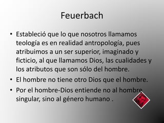 Feuerbach 
• Estableció que lo que nosotros llamamos 
teología es en realidad antropología, pues 
atribuimos a un ser superior, imaginado y 
ficticio, al que llamamos Dios, las cualidades y 
los atributos que son sólo del hombre. 
• El hombre no tiene otro Dios que el hombre. 
• Por el hombre-Dios entiende no al hombre 
singular, sino al género humano . 
 