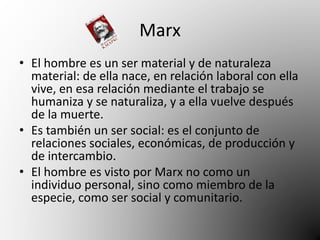 Marx 
• El hombre es un ser material y de naturaleza 
material: de ella nace, en relación laboral con ella 
vive, en esa relación mediante el trabajo se 
humaniza y se naturaliza, y a ella vuelve después 
de la muerte. 
• Es también un ser social: es el conjunto de 
relaciones sociales, económicas, de producción y 
de intercambio. 
• El hombre es visto por Marx no como un 
individuo personal, sino como miembro de la 
especie, como ser social y comunitario. 
 