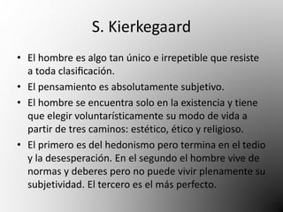 S. Kierkegaard 
• El hombre es algo tan único e irrepetible que resiste 
a toda clasificación. 
• El pensamiento es absolutamente subjetivo. 
• El hombre se encuentra solo en la existencia y tiene 
que elegir voluntarísticamente su modo de vida a 
partir de tres caminos: estético, ético y religioso. 
• El primero es del hedonismo pero termina en el tedio 
y la desesperación. En el segundo el hombre vive de 
normas y deberes pero no puede vivir plenamente su 
subjetividad. El tercero es el más perfecto. 
 