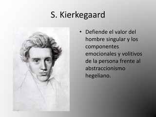 S. Kierkegaard 
• Defiende el valor del 
hombre singular y los 
componentes 
emocionales y volitivos 
de la persona frente al 
abstraccionismo 
hegeliano. 
 