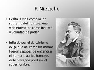 F. Nietzche 
• Exalta la vida como valor 
supremo del hombre, una 
vida entendida como instinto 
y voluntad de poder. 
• Influido por el darwinismo 
exige que así como los monos 
fueron capaces de engendrar 
el hombre, así los hombres 
deben llegar a producir el 
superhombre. 
 