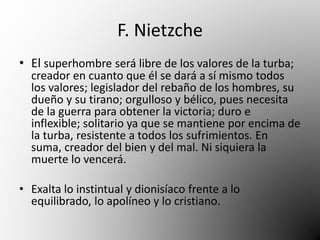 F. Nietzche 
• El superhombre será libre de los valores de la turba; 
creador en cuanto que él se dará a sí mismo todos 
los valores; legislador del rebaño de los hombres, su 
dueño y su tirano; orgulloso y bélico, pues necesita 
de la guerra para obtener la victoria; duro e 
inflexible; solitario ya que se mantiene por encima de 
la turba, resistente a todos los sufrimientos. En 
suma, creador del bien y del mal. Ni siquiera la 
muerte lo vencerá. 
• Exalta lo instintual y dionisíaco frente a lo 
equilibrado, lo apolíneo y lo cristiano. 
 