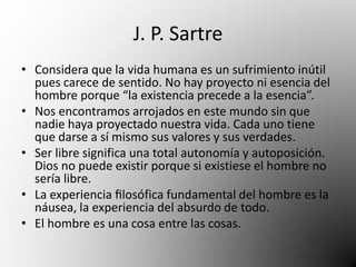 J. P. Sartre 
• Considera que la vida humana es un sufrimiento inútil 
pues carece de sentido. No hay proyecto ni esencia del 
hombre porque “la existencia precede a la esencia”. 
• Nos encontramos arrojados en este mundo sin que 
nadie haya proyectado nuestra vida. Cada uno tiene 
que darse a sí mismo sus valores y sus verdades. 
• Ser libre significa una total autonomía y autoposición. 
Dios no puede existir porque si existiese el hombre no 
sería libre. 
• La experiencia filosófica fundamental del hombre es la 
náusea, la experiencia del absurdo de todo. 
• El hombre es una cosa entre las cosas. 
 