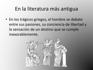 En la literatura más antigua 
• En los trágicos griegos, el hombre se debate 
entre sus pasiones, su conciencia de libertad y 
la sensación de un destino que se cumple 
inexorablemente. 
 