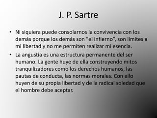 J. P. Sartre 
• Ni siquiera puede consolarnos la convivencia con los 
demás porque los demás son "el infierno”, son límites a 
mi libertad y no me permiten realizar mi esencia. 
• La angustia es una estructura permanente del ser 
humano. La gente huye de ella construyendo mitos 
tranquilizadores como los derechos humanos, las 
pautas de conducta, las normas morales. Con ello 
huyen de su propia libertad y de la radical soledad que 
el hombre debe aceptar. 
 