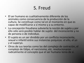 S. Freud 
• El ser humano es cualitativamente diferente de los 
animales como consecuencia de la producción de la 
cultura. Se constituye como tal en el momento en que es 
capaz de modificarse a sí mismo y a su entorno. 
• La concepción freudiana subvierte la noción de sujeto y por 
ello sólo será posible hablar de sujeto del inconsciente y no 
de persona o de individuo. 
• El sujeto es un ser dividido por un conflicto inconsciente, 
sexual e infantil entre sus instancias psíquicas: el ello, el yo 
y el superyo. 
• Otras de sus teorías como las del complejo de castración, el 
complejo de Edipo, el narcisismo, etc. revolucionaron 
radicalmente el concepto que el ser humano tenía de sí. 
 
