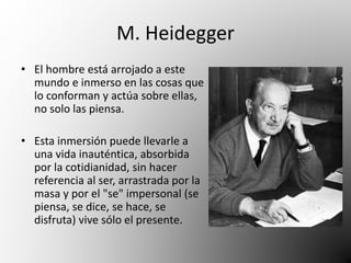 M. Heidegger 
• El hombre está arrojado a este 
mundo e inmerso en las cosas que 
lo conforman y actúa sobre ellas, 
no solo las piensa. 
• Esta inmersión puede llevarle a 
una vida inauténtica, absorbida 
por la cotidianidad, sin hacer 
referencia al ser, arrastrada por la 
masa y por el "se" impersonal (se 
piensa, se dice, se hace, se 
disfruta) vive sólo el presente. 
 