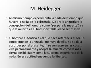 M. Heidegger 
• Al mismo tiempo experimenta la nada del tiempo que 
huye y la nada de la existencia. De ahí la angustia y la 
concepción del hombre como "ser para la muerte”, ya 
que la muerte es el final inevitable: el no ser más ya. 
• El hombre auténtico es el que hace referencia al ser. Es 
consciente de la angustia, no huye de ella, no se deja 
absorber por el presente, ni se sumerge en las cosas, 
vive personalmente y acepta la muerte como la más 
cierta posibilidad y como la suprema experiencia de la 
nada. En esa actitud encuentra la libertad. 
 