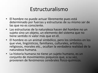 Estructuralismo 
• El hombre no puede actuar libremente pues está 
determinado por fuerzas y estructuras de su mismo ser de 
las que no es consciente. 
• Las estructuras de la naturaleza hacen del hombre no un 
sujeto sino un objeto, un elemento del sistema que no 
tiene sentido ni valor más que en él. 
• El hombre es un animal simbólico, pero los símbolos en los 
que vive, lingüísticos, familiares, culturales, artísticos, 
religiosos, morales etc., ocultan la verdadera realidad de la 
naturaleza humana. 
• La historia humana no tiene un sujeto humano, es un 
conjunto de movimientos psíquicos que, a su vez, 
provienen de fenómenos cerebrales físico-químicos. 
 