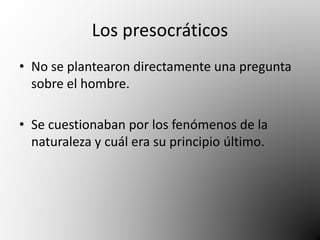 Los presocráticos 
• No se plantearon directamente una pregunta 
sobre el hombre. 
• Se cuestionaban por los fenómenos de la 
naturaleza y cuál era su principio último. 
 