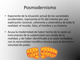 Posmodernismo 
• Exponente de la situación actual de las sociedades 
occidentales, representa el fin del intento por una 
explicación racional, coherente y sistemática de toda la 
realidad: el mundo, Dios, el hombre y su historia. 
• Acusa la modernidad de haber hecho de la razón un 
instrumento de la subjetividad con olvido de la 
realidad, y de haber identificado a la razón verdadera 
con la racionalidad científico-técnica para el dominio o 
voluntad de poder. 
 