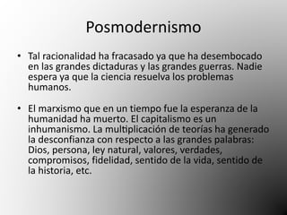 Posmodernismo 
• Tal racionalidad ha fracasado ya que ha desembocado 
en las grandes dictaduras y las grandes guerras. Nadie 
espera ya que la ciencia resuelva los problemas 
humanos. 
• El marxismo que en un tiempo fue la esperanza de la 
humanidad ha muerto. El capitalismo es un 
inhumanismo. La multiplicación de teorías ha generado 
la desconfianza con respecto a las grandes palabras: 
Dios, persona, ley natural, valores, verdades, 
compromisos, fidelidad, sentido de la vida, sentido de 
la historia, etc. 
 
