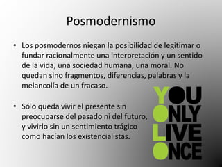 Posmodernismo 
• Los posmodernos niegan la posibilidad de legitimar o 
fundar racionalmente una interpretación y un sentido 
de la vida, una sociedad humana, una moral. No 
quedan sino fragmentos, diferencias, palabras y la 
melancolía de un fracaso. 
• Sólo queda vivir el presente sin 
preocuparse del pasado ni del futuro, 
y vivirlo sin un sentimiento trágico 
como hacían los existencialistas. 
 
