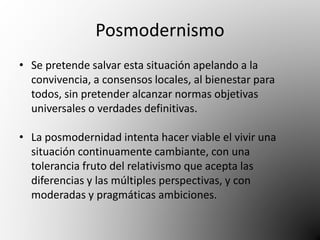 Posmodernismo 
• Se pretende salvar esta situación apelando a la 
convivencia, a consensos locales, al bienestar para 
todos, sin pretender alcanzar normas objetivas 
universales o verdades definitivas. 
• La posmodernidad intenta hacer viable el vivir una 
situación continuamente cambiante, con una 
tolerancia fruto del relativismo que acepta las 
diferencias y las múltiples perspectivas, y con 
moderadas y pragmáticas ambiciones. 
 