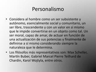 Personalismo 
• Considera al hombre como un ser subsistente y 
autónomo, esencialmente social y comunitario, un 
ser libre, trascendente y con un valor en sí mismo 
que le impide convertirse en un objeto como tal. Un 
ser moral, capaz de amar, de actuar en función de 
una actualización de sus potencias y finalmente de 
definirse a sí mismo considerando siempre la 
naturaleza que le determina. 
• Los filósofos más representativos son: Max Scheller, 
Martín Buber, Gabriel Marcel Pierre Teilhard de 
Chardin, Karol Wojtyla, entre otros. 
 