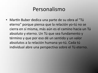 Personalismo 
• Martín Buber dedica una parte de su obra al "Tú 
eterno" porque piensa que la relación yo-tú no se 
cierra en sí misma, más aún es el camino hacia un Tú 
absoluto y eterno. Un Tú que sea fundamento y 
término y que por eso dé un sentido y un valor 
absolutos a la relación humana yo-tú. Cada tú 
individual abre una perspectiva sobre el Tú eterno. 
