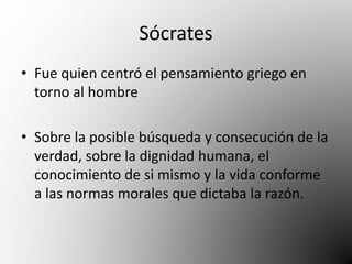 Sócrates 
• Fue quien centró el pensamiento griego en 
torno al hombre 
• Sobre la posible búsqueda y consecución de la 
verdad, sobre la dignidad humana, el 
conocimiento de si mismo y la vida conforme 
a las normas morales que dictaba la razón. 
 