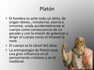 Platón 
• El hombre es ante todo un alma, de 
origen divino , inmaterial, eterna e 
inmortal, unida accidentalmente al 
cuerpo como consecuencia de un 
pecado y con la misión de gobernar y 
dirigir el cuerpo como el timonel la 
nave. 
• El cuerpo es la cárcel del alma. 
• La antropología de Platón tuvo 
una gran influencia en el 
pensamiento cristiano y en el 
medieval. 
 