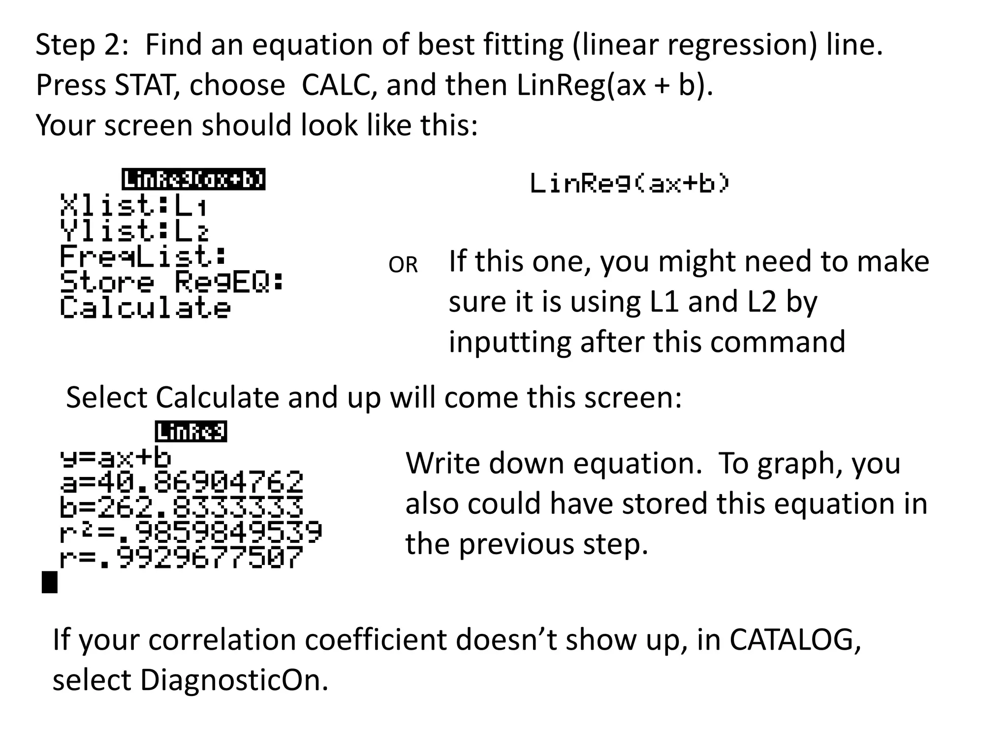 Step 2: Find an equation of best fitting (linear regression) line. 
Press STAT, choose CALC, and then LinReg(ax + b). 
Your screen should look like this: 
OR If this one, you might need to make 
sure it is using L1 and L2 by 
inputting after this command 
Select Calculate and up will come this screen: 
Write down equation. To graph, you 
also could have stored this equation in 
the previous step. 
If your correlation coefficient doesn’t show up, in CATALOG, 
select DiagnosticOn. 
 