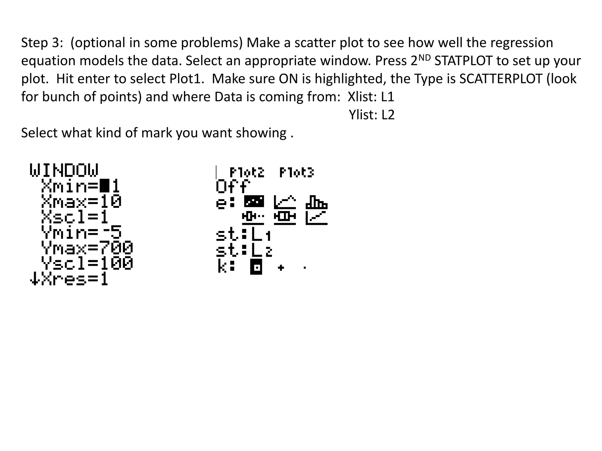 Step 3: (optional in some problems) Make a scatter plot to see how well the regression 
equation models the data. Select an appropriate window. Press 2ND STATPLOT to set up your 
plot. Hit enter to select Plot1. Make sure ON is highlighted, the Type is SCATTERPLOT (look 
for bunch of points) and where Data is coming from: Xlist: L1 
Ylist: L2 
Select what kind of mark you want showing . 
 