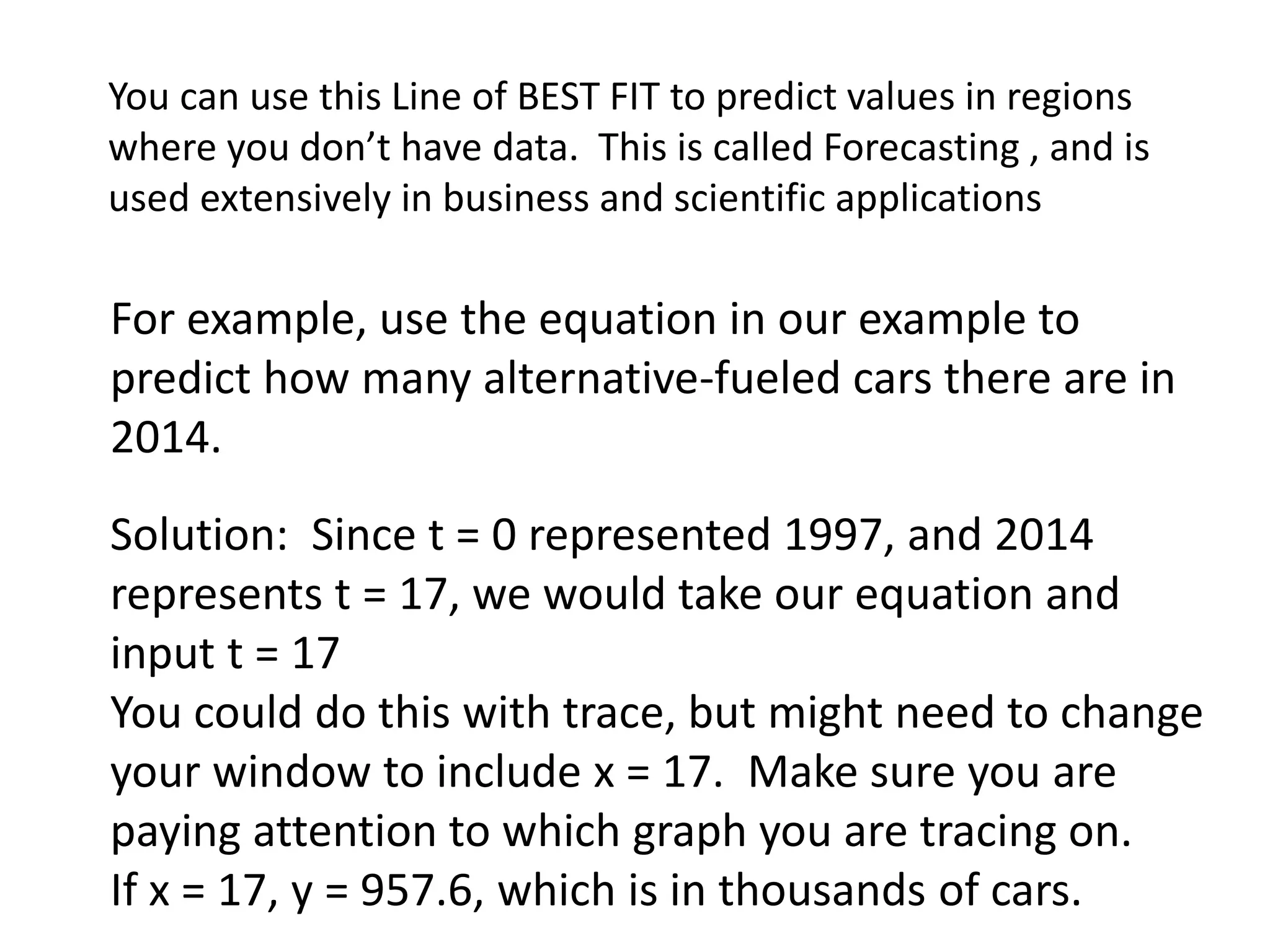 You can use this Line of BEST FIT to predict values in regions 
where you don’t have data. This is called Forecasting , and is 
used extensively in business and scientific applications 
For example, use the equation in our example to 
predict how many alternative-fueled cars there are in 
2014. 
Solution: Since t = 0 represented 1997, and 2014 
represents t = 17, we would take our equation and 
input t = 17 
You could do this with trace, but might need to change 
your window to include x = 17. Make sure you are 
paying attention to which graph you are tracing on. 
If x = 17, y = 957.6, which is in thousands of cars. 
 