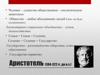 • Человек – существо общественное - «политическое 
животное» 
• Общество – любое объединение людей (чем- ни будь 
соединенных). 
Элементарное социальное объединение – семья, 
домохозяйство. 
• Cемья + Cемья = Cеление. 
Cеление + Cеление = Государство 
Государство - разновидность общества, естественное 
образование. 
• Государство первично. 
Аристотель (384-322 гг. до н.э.) 
 