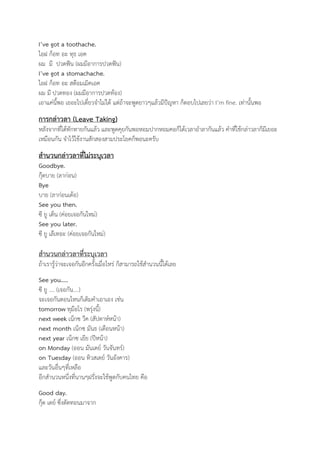 I’ve got a toothache. 
ไอฝ ก็อท อะ ทุธ เอค 
ผม มี ปวดฟัน (ผมมีอาการปวดฟัน) 
I’ve got a stomachache. 
ไอฝ ก็อท อะ สต๊อมเมิคเอค 
ผม มี ปวดทอง (ผมมีอาการปวดท้อง) 
เอาแค่นี้พอ เยอะไปเดี๋ยวจำไม่ได้ แต่ถ้าจะพูดยาวๆแล้วมีปัญหา ก็ตอบไปเลยว่า I’m fine. เท่านั้นพอ 
การกล่าวลา (Leave Taking) 
หลังจากที่ได้ทักทายกันแล้ว และพูดคุยกันพอหอมปากหอมคอก็ได้เวลาอำลากันแล้ว คำที่ใช้กล่าวลาก็มีเยอะ 
เหมือนกัน จำไว้ใช้งานสักสองสามประโยคก็พอนะครับ 
สำนวนกล่าวลาที่ไม่ระบุเวลา 
Goodbye. 
กุ๊ดบาย (ลาก่อน) 
Bye 
บาย (ลาก่อนเด้อ) 
See you then. 
ซี ยู เด็น (ค่อยเจอกันใหม่) 
See you later. 
ซี ยู เล๊เทอะ (ค่อยเจอกันใหม่) 
สำนวนกล่าวลาที่ระบุเวลา 
ถ้าเรารู้ว่าจะเจอกันอีกครั้งเมื่อไหร่ ก็สามารถใช้สำนวนนี้ได้เลย 
See you….. 
ซี ยู …. (เจอกัน….) 
จะเจอกันตอนไหนก็เติมคำเอาเอง เช่น 
tomorrow ทุม๊อโร (พรุ่งนี้) 
next week เน็กซ วีค (สัปดาห์หน้า) 
next month เน็กซ มันธ (เดือนหน้า) 
next year เน็กซ เยีย (ปีหน้า) 
on Monday (ออน มันเดย์ วันจันทร์) 
on Tuesday (ออน ทิวสเดย์ วันอังคาร) 
และวันอื่นๆที่เหลือ 
อีกสำนวนหนึ่งที่นานๆฝรั่งจะใช้พูดกับคนไทย คือ 
Good day. 
กุ๊ด เดย์ ซึ่งตัดทอนมาจาก 
 