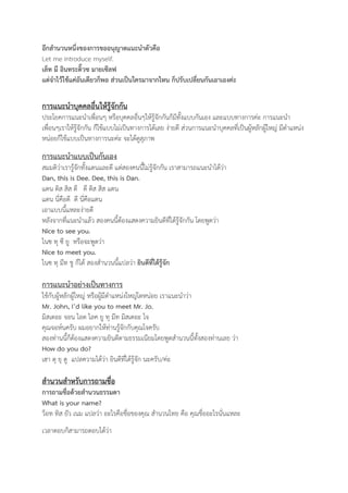 อีกสำนวนหนึ่งของการขออนุญาตแนะนำตัวคือ 
Let me introduce myself. 
เล็ท มี อินทระดิ๊วซ มายเซ๊ลฟ 
แต่จำไว้ใช้แค่อันเดียวก็พอ ส่วนเป็นใครมาจากไหน ก็ปรับเปลี่ยนกันเอาเองค่ะ 
การแนะนำบุคคลอื่นให้รู้จักกัน 
ประโยคการแนะนำเพื่อนๆ หรือบุคคลอื่นๆให้รู้จักกันก็มีทั้งแบบกันเอง และแบบทางการค่ะ การแนะนำ 
เพื่อนๆเราให้รู้จักกัน ก็ใช้แบบไม่เป็นทางการได้เลย ง่ายดี ส่วนการแนะนำบุคคลที่เป็นผู้หลักผู้ใหญ่ มีตำแหน่ง 
หน่อยก็ใช้แบบเป็นทางการนะค่ะ จะได้ดูสุภาพ 
การแนะนำแบบเป็นกันเอง 
สมมติว่าเรารู้จักทั้งแดนและดี แต่สองคนนี้ไม่รู้จักกัน เราสามารถแนะนำได้ว่า 
Dan, this is Dee. Dee, this is Dan. 
แดน ดิส สิส ดี ดี ดิส สิส แดน 
แดน นี่คือดี ดี นี่คือแดน 
เอาแบบนี้แหละง่ายดี 
หลังจากที่แนะนำแล้ว สองคนนี้ต้องแสดงความยินดีที่ได้รู้จักกัน โดยพูดว่า 
Nice to see you. 
ไนซ ทุ ซี ยู หรือจะพูดว่า 
Nice to meet you. 
ไนซ ทุ มีท ชู ก็ได้ สองสำนวนนี้แปลว่า ยินดีที่ได้รู้จัก 
การแนะนำอย่างเป็นทางการ 
ใช้กับผู้หลักผู้ใหญ่ หรือผู้มีตำแหน่งใหญ่โตหน่อย เราแนะนำว่า 
Mr. John, I’d like you to meet Mr. Jo. 
มิสเตอะ จอน ไอด ไลค ยู ทุ มีท มิสเตอะ โจ 
คุณจอห์นครับ ผมอยากให้ท่านรู้จักกับคุณโจครับ 
สองท่านนี้ก็ต้องแสดงความยินดีตามธรรมเนียมโดยพูดสำนวนนี้ทั้งสองท่านเลย ว่า 
How do you do? 
เฮา ดุ ยุ ดู แปลความได้ว่า ยินดีที่ได้รู้จัก นะครับ/ค่ะ 
สำนวนสำหรับการถามชื่อ 
การถามชื่อด้วยสำนวนธรรมดา 
What is your name? 
ว็อท ทิส ยัว เนม แปลว่า อะไรคือชื่อของคุณ สำนวนไทย คือ คุณชื่ออะไรนั่นแหละ 
เวลาตอบก็สามารถตอบได้ว่า 
 