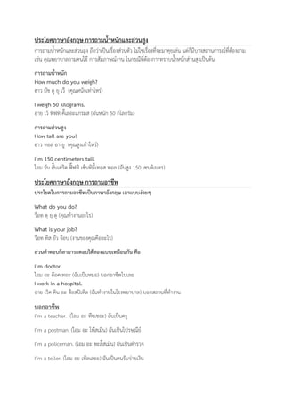 ประโยคภาษาอังกฤษ การถามน้ำหนักและส่วนสูง 
การถามน้ำหนักและส่วนสูง ถือว่าเป็นเรื่องส่วนตัว ไม่ใช่เรื่องที่จะมาคุยเล่น แต่ก็มีบางสถานการณ์ที่ต้องถาม 
เช่น คุณพยาบาลถามคนไข้ การสัมภาษณ์งาน ในกรณีที่ต้องการทราบน้ำหนักส่วนสูงเป็นต้น 
การถามน้ำหนัก 
How much do you weigh? 
ฮาว มัช ดุ ยุ เว๊ (คุณหนักเท่าไหร่) 
I weigh 50 kilograms. 
อาย เว๊ ฟิฟทิ คิ๊เลอะแกรมส (ฉันหนัก 50 กิโลกรัม) 
การถามส่วนสูง 
How tall are you? 
ฮาว ทอล อา ยู (คุณสูงเท่าไหร่) 
I’m 150 centimeters tall. 
ไอม วัน ฮั๊นเดริด ฟิ๊ฟทิ เซ็นทิมี๊เทอส ทอล (ฉันสูง 150 เซนติเมตร) 
ประโยคภาษาอังกฤษ การถามอาชีพ 
ประโยคในการถามอาชีพเป็นภาษาอังกฤษ เอาแบบง่ายๆ 
What do you do? 
ว็อท ดุ ยุ ดู (คุณทำงานอะไร) 
What is your job? 
ว็อท ทิส ยัว จ๊อบ (งานของคุณคืออะไร) 
ส่วนคำตอบก็สามารถตอบได้สองแบบเหมือนกัน คือ 
I’m doctor. 
ไอม อะ ด๊อคเทอะ (ฉันเป็นหมอ) บอกอาชีพไปเลย 
I work in a hospital. 
อาย เวิค คิน อะ ฮ๊อสปิเทิล (ฉันทำงานในโรงพยาบาล) บอกสถานที่ทำงาน 
บอกอาชีพ 
I’m a teacher. (ไอม อะ ทีชเชอะ) ฉันเป็นครู 
I’m a postman. (ไอม อะ โพ๊สเมิน) ฉันเป็นไปรษณีย์ 
I’m a policeman. (ไอม อะ พะลิ๊สเมิน) ฉันเป็นตำรวจ 
I’m a teller. (ไอม อะ เท๊ลเลอะ) ฉันเป็นคนรับจ่ายเงิน 
 