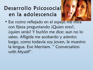 Desarrollo Psicosocial 
en la adolescencia 
• Ese rostro reflejado en el espejo me mira 
con fijeza preguntando ¿Quien eres?, 
¿quien serás? Y burlón me dice: aun no lo 
sabes. Afligida me acobardo y asiento; 
luego, como todavía soy joven, le muestro 
la lengua. Eve Merriam. “ Conversation 
with Myself”. 
 