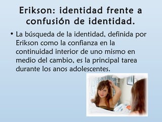 Erikson: identidad frente a 
confusión de identidad. 
• La búsqueda de la identidad, definida por 
Erikson como la confianza en la 
continuidad interior de uno mismo en 
medio del cambio, es la principal tarea 
durante los anos adolescentes. 
 