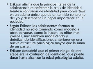 • Erikson afirma que la principal tarea de la 
adolescencia es enfrentar la crisis de identidad 
frente a confusión de identidad para convertirse 
en un adulto único que da un sentido coherente 
del yo y desempeña un papel importante en la 
sociedad. 
• Según Erikson los adolescentes forman su 
identidad no solo tomando como modelo a 
otras personas, como lo hacen los niños mas 
jóvenes, sino también modificando y 
sintetizando identificaciones anteriores en una 
nueva estructura psicológica mayor que la suma 
de sus partes. 
• Erikson descubrió que el primer riesgo de esta 
etapa era la confusión de identidad, que puede 
durar hasta alcanzar la edad psicológica adulta. 
 