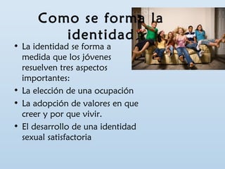 Como se forma la 
identidad 
• La identidad se forma a 
medida que los jóvenes 
resuelven tres aspectos 
importantes: 
• La elección de una ocupación 
• La adopción de valores en que 
creer y por que vivir. 
• El desarrollo de una identidad 
sexual satisfactoria 
 