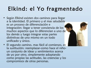 Elkind: el Yo fragmentado 
• Según Elkind existen dos caminos para llegar 
a la identidad. El primero y el mas saludable 
es un proceso de diferenciación e 
integración: llegar a tener conciencia de los 
muchos aspectos que lo diferencian a uno de 
los demás y luego integrar estas partes 
distintivas de uno mismo en un todo 
unificado y único. 
• El segundo camino, mas fácil al comienzo, es 
la sustitución: reemplazar-como hace el niño-un 
conjunto de ideas y sentimientos acerca 
de yo por otro, simplemente adoptando 
como propias las actitudes, las creencias y los 
compromisos de otras personas. 
 