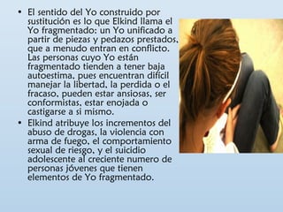 • El sentido del Yo construido por 
sustitución es lo que Elkind llama el 
Yo fragmentado: un Yo unificado a 
partir de piezas y pedazos prestados, 
que a menudo entran en conflicto. 
Las personas cuyo Yo están 
fragmentado tienden a tener baja 
autoestima, pues encuentran difícil 
manejar la libertad, la perdida o el 
fracaso, pueden estar ansiosas, ser 
conformistas, estar enojada o 
castigarse a si mismo. 
• Elkind atribuye los incrementos del 
abuso de drogas, la violencia con 
arma de fuego, el comportamiento 
sexual de riesgo, y el suicidio 
adolescente al creciente numero de 
personas jóvenes que tienen 
elementos de Yo fragmentado. 
 